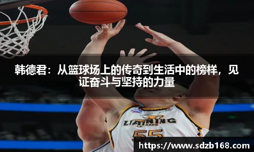 韩德君：从篮球场上的传奇到生活中的榜样，见证奋斗与坚持的力量